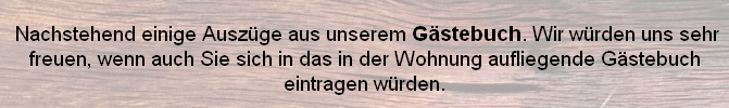 
 Nachstehend einige Auszüge aus unserem Gästebuch. Wir würden uns sehr freuen, wenn auch Sie sich in das in der Wohnung aufliegende Gästebuch eintragen würden.
